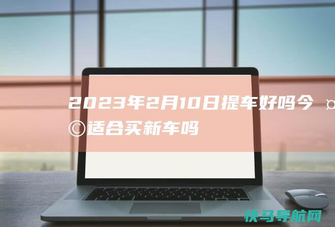 2023年2月10日提车好吗 今天适合买新车吗