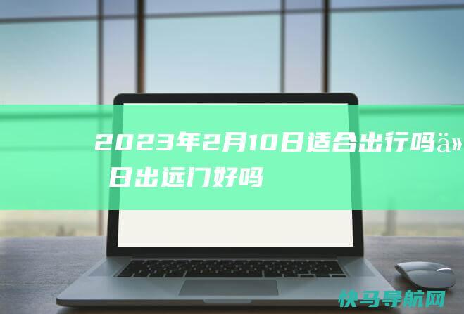 2023年2月10日适合出行吗 今日出远门好吗